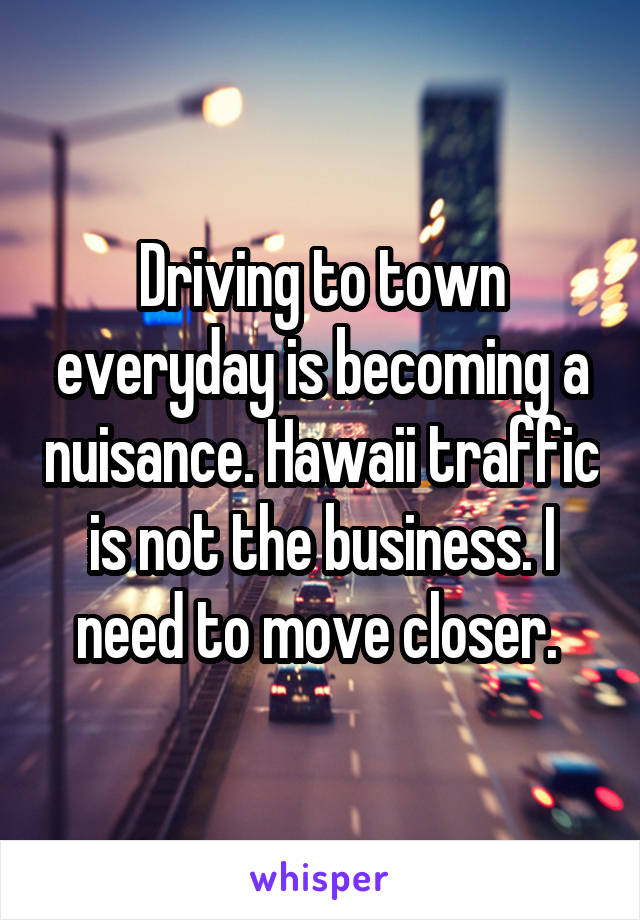 Driving to town everyday is becoming a nuisance. Hawaii traffic is not the business. I need to move closer. 