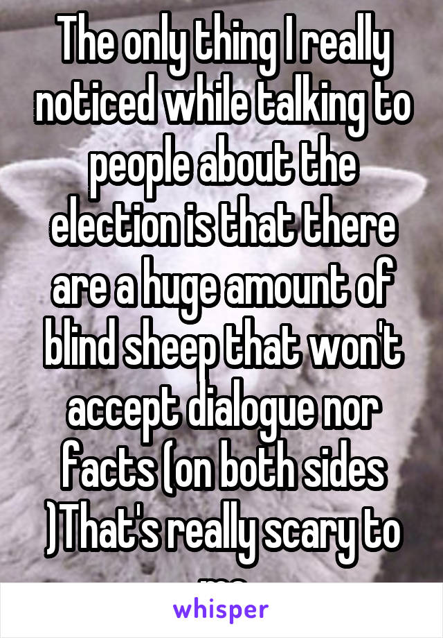 The only thing I really noticed while talking to people about the election is that there are a huge amount of blind sheep that won't accept dialogue nor facts (on both sides )That's really scary to me