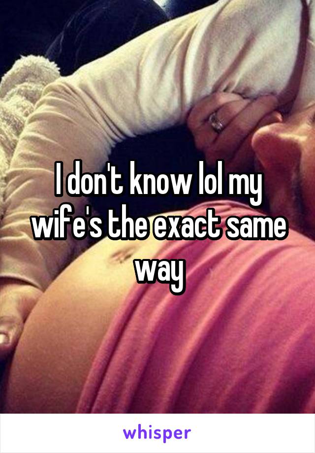 I don't know lol my wife's the exact same way