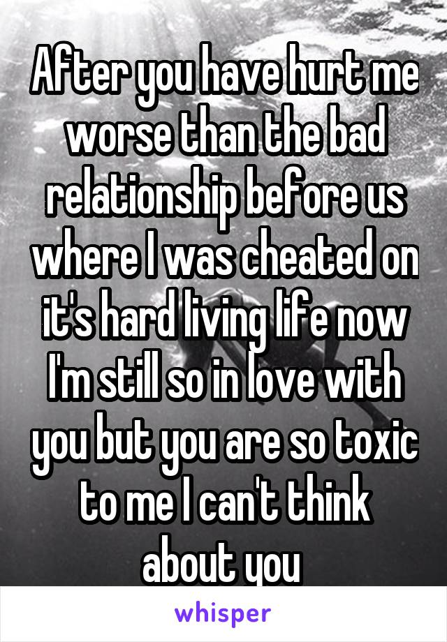 After you have hurt me worse than the bad relationship before us where I was cheated on it's hard living life now I'm still so in love with you but you are so toxic to me I can't think about you 