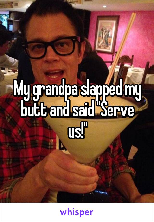 My grandpa slapped my butt and said "Serve us!"