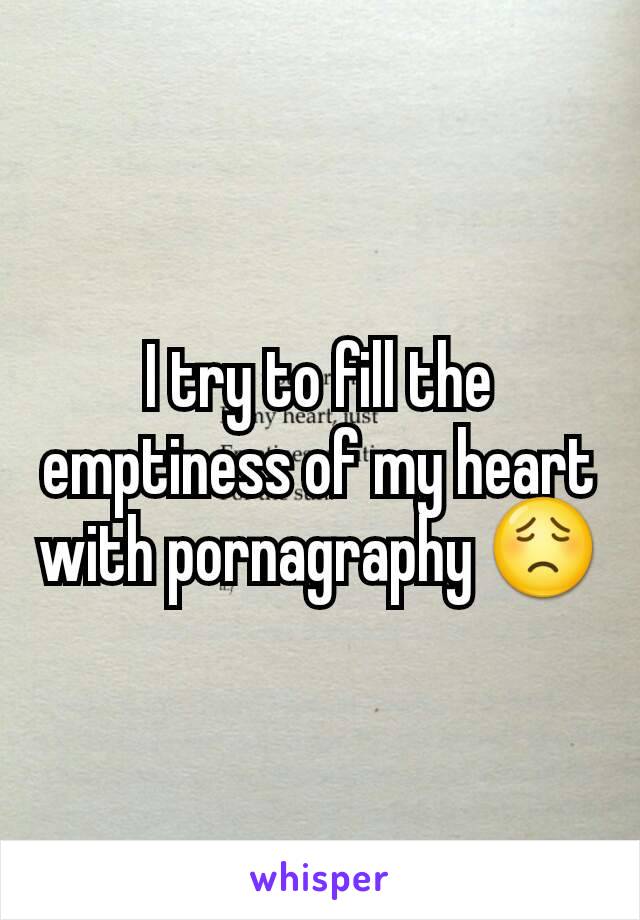 I try to fill the emptiness of my heart with pornagraphy 😟
