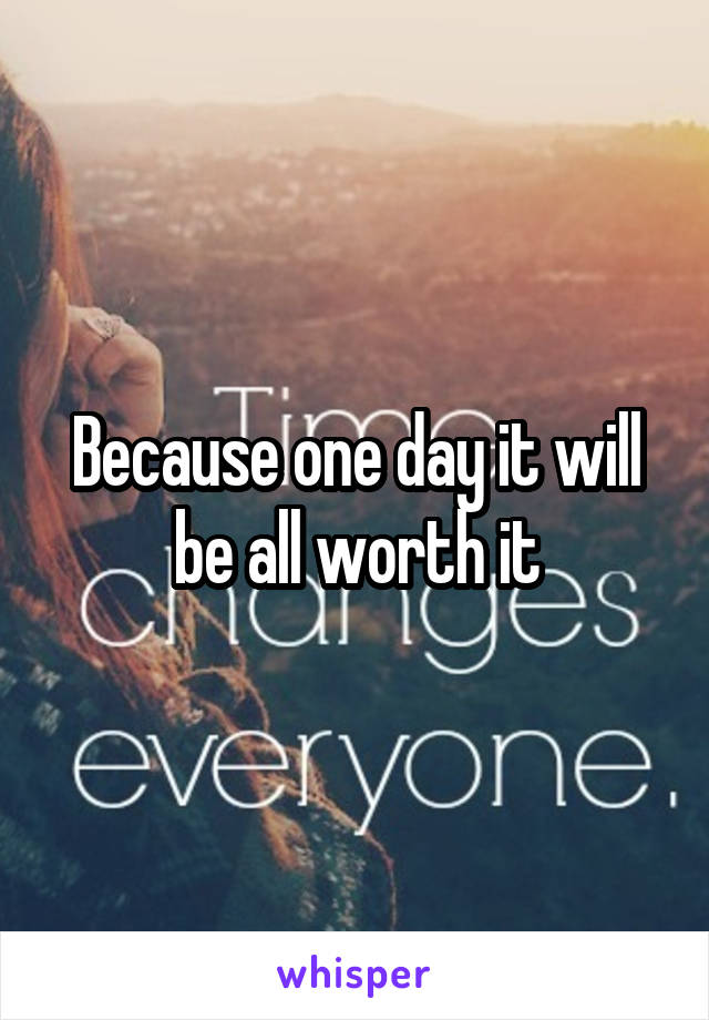 Because one day it will be all worth it