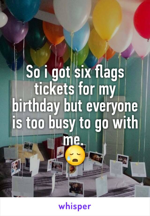 So i got six flags tickets for my birthday but everyone is too busy to go with me. 
😥