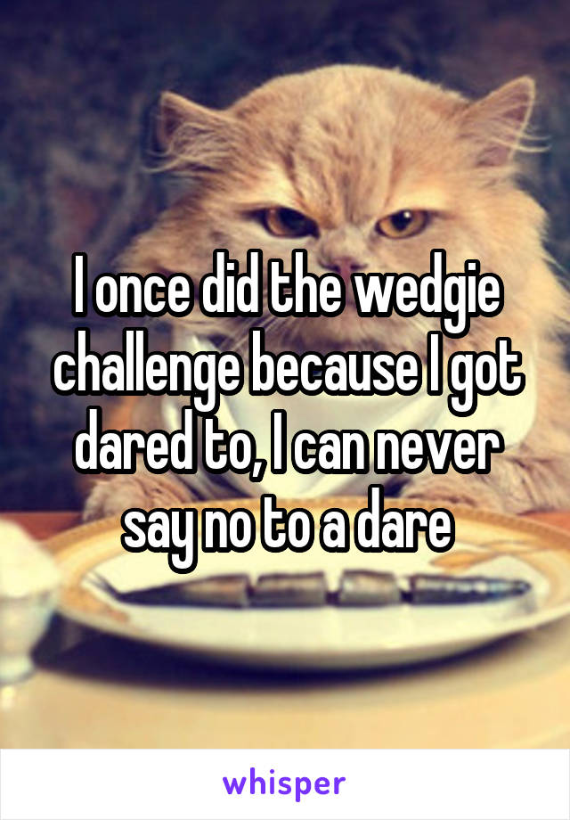 I once did the wedgie challenge because I got dared to, I can never say no to a dare