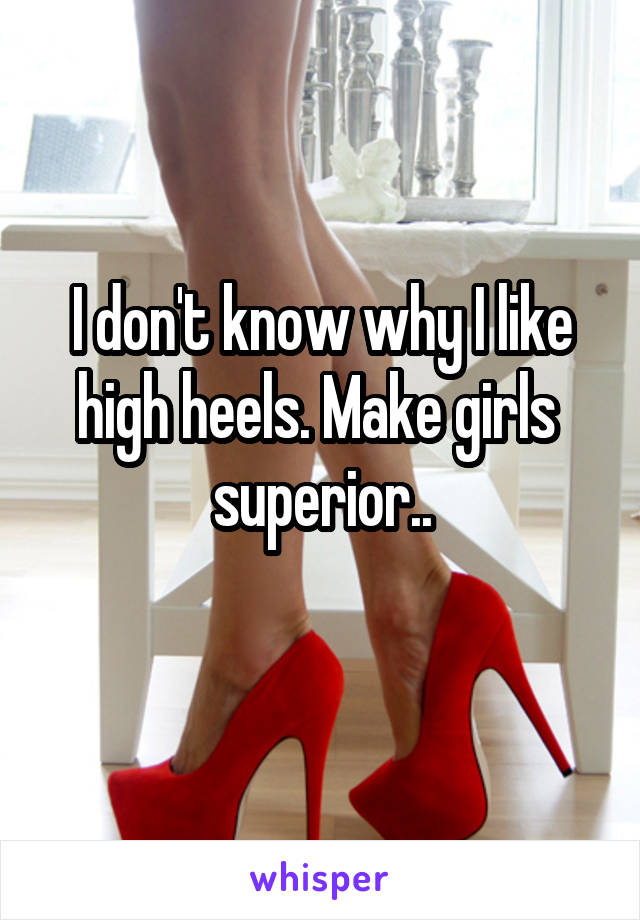 I don't know why I like high heels. Make girls  superior..
