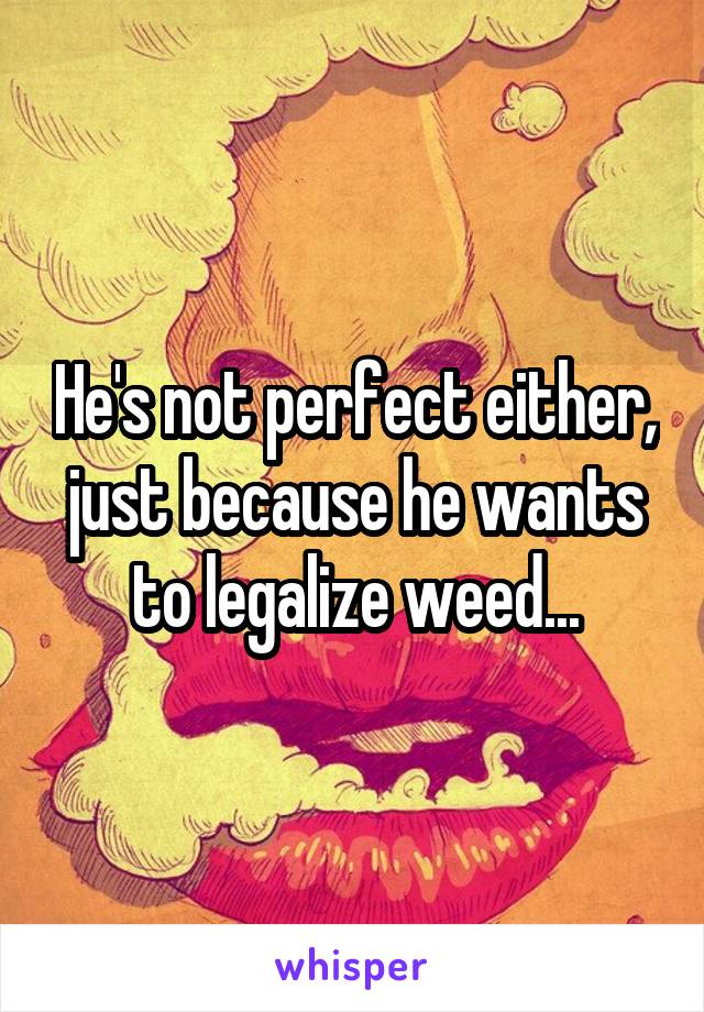 He's not perfect either, just because he wants to legalize weed...