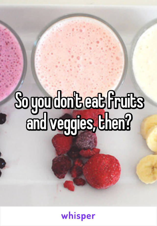 So you don't eat fruits and veggies, then?