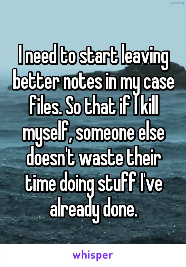 I need to start leaving better notes in my case files. So that if I kill myself, someone else doesn't waste their time doing stuff I've already done.