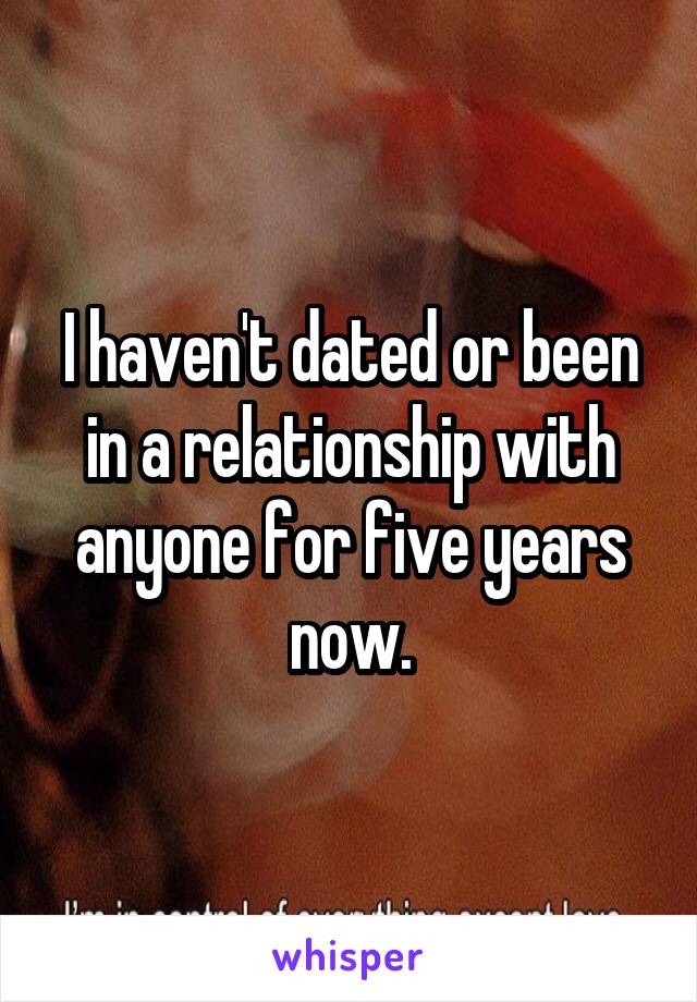 I haven't dated or been in a relationship with anyone for five years now.