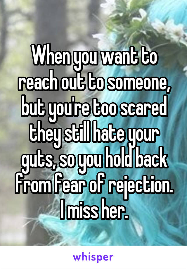 When you want to reach out to someone, but you're too scared they still hate your guts, so you hold back from fear of rejection. I miss her.
