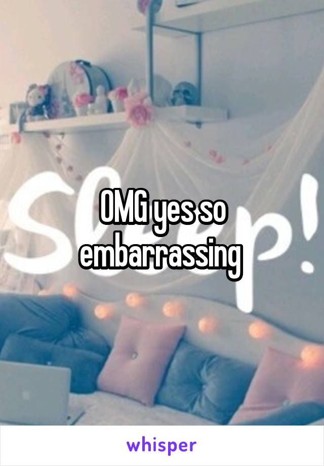 OMG yes so embarrassing 