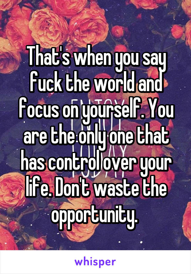 That's when you say fuck the world and focus on yourself. You are the only one that has control over your life. Don't waste the opportunity. 