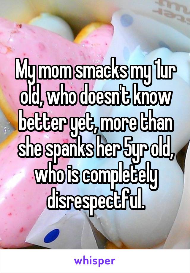 My mom smacks my 1ur old, who doesn't know better yet, more than she spanks her 5yr old, who is completely disrespectful.