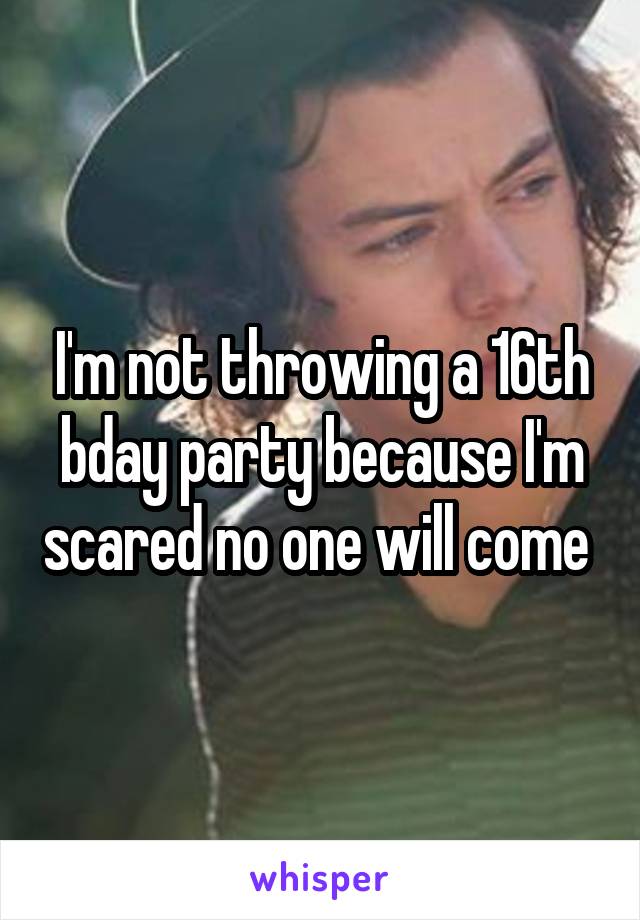 I'm not throwing a 16th bday party because I'm scared no one will come 