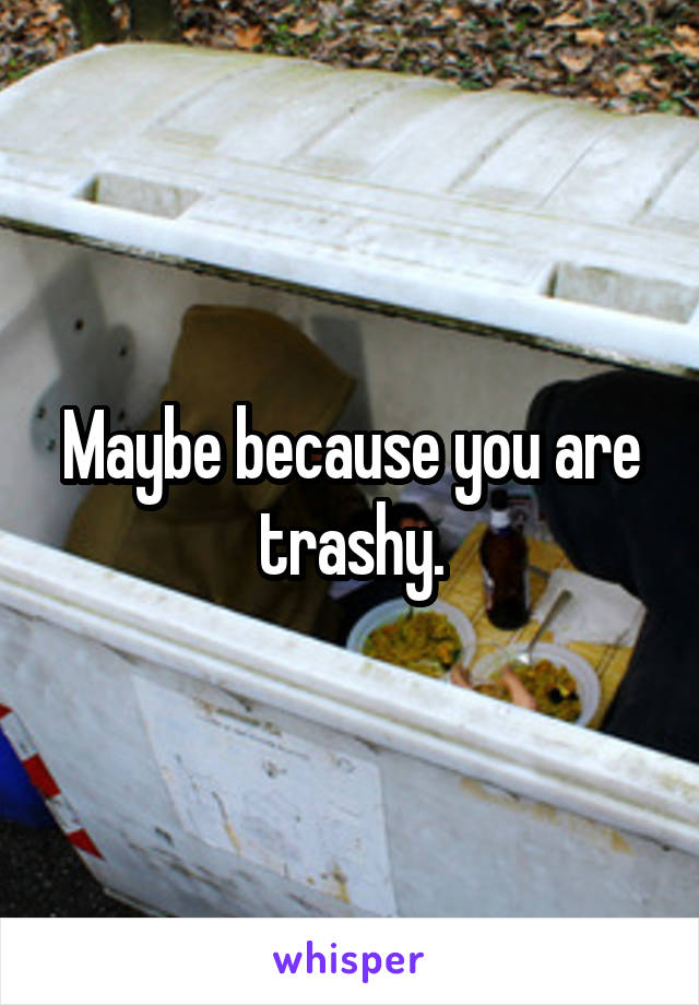 Maybe because you are trashy.