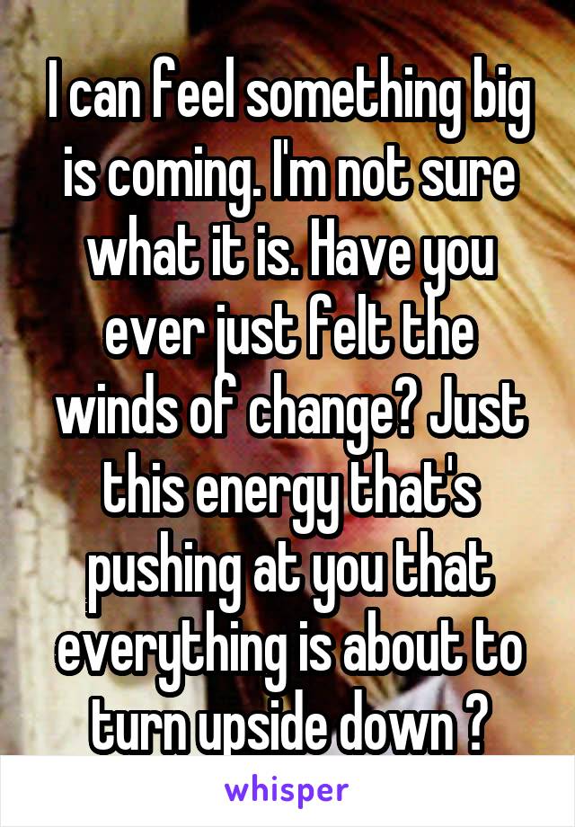 I can feel something big is coming. I'm not sure what it is. Have you ever just felt the winds of change? Just this energy that's pushing at you that everything is about to turn upside down ?