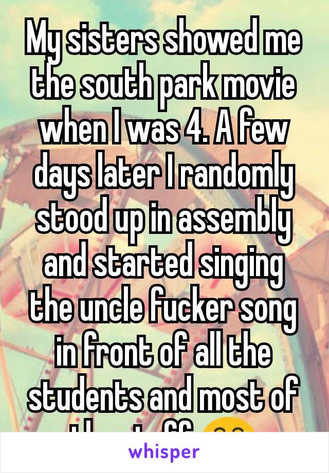 My sisters showed me the south park movie when I was 4. A few days later I randomly stood up in assembly and started singing the uncle fucker song in front of all the students and most of the staff 😂