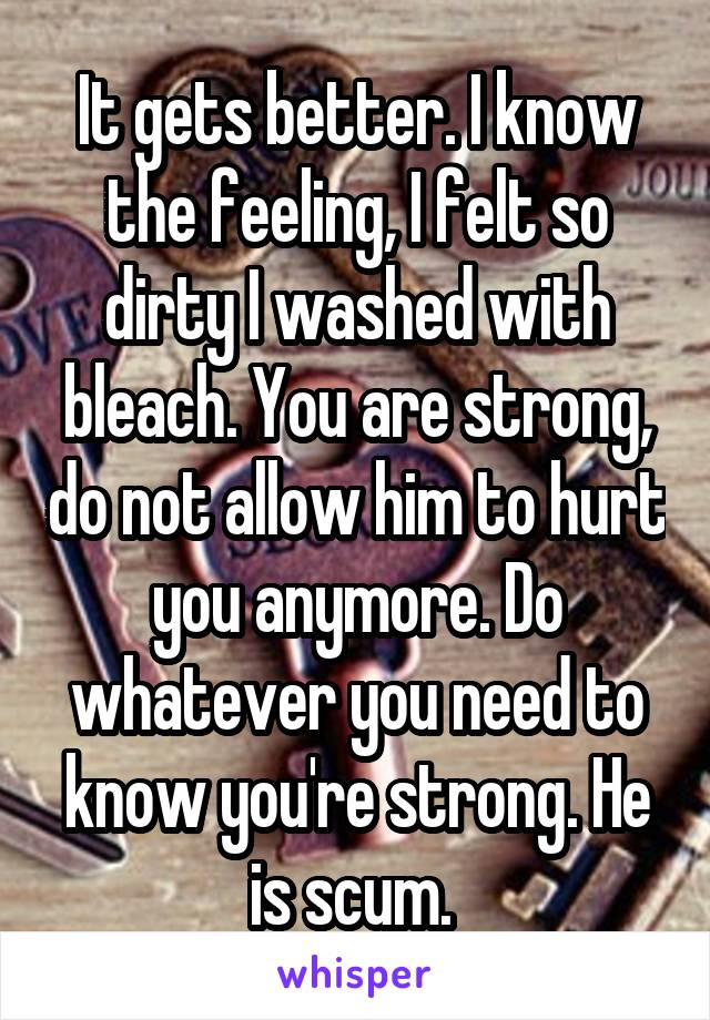 It gets better. I know the feeling, I felt so dirty I washed with bleach. You are strong, do not allow him to hurt you anymore. Do whatever you need to know you're strong. He is scum. 