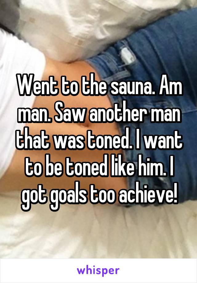 Went to the sauna. Am man. Saw another man that was toned. I want to be toned like him. I got goals too achieve!