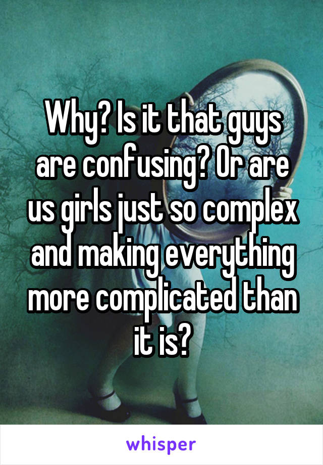Why? Is it that guys are confusing? Or are us girls just so complex and making everything more complicated than it is?