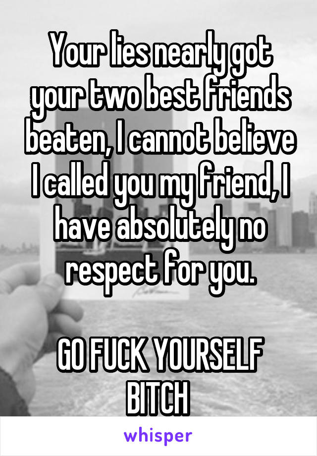 Your lies nearly got your two best friends beaten, I cannot believe I called you my friend, I have absolutely no respect for you.

GO FUCK YOURSELF BITCH 