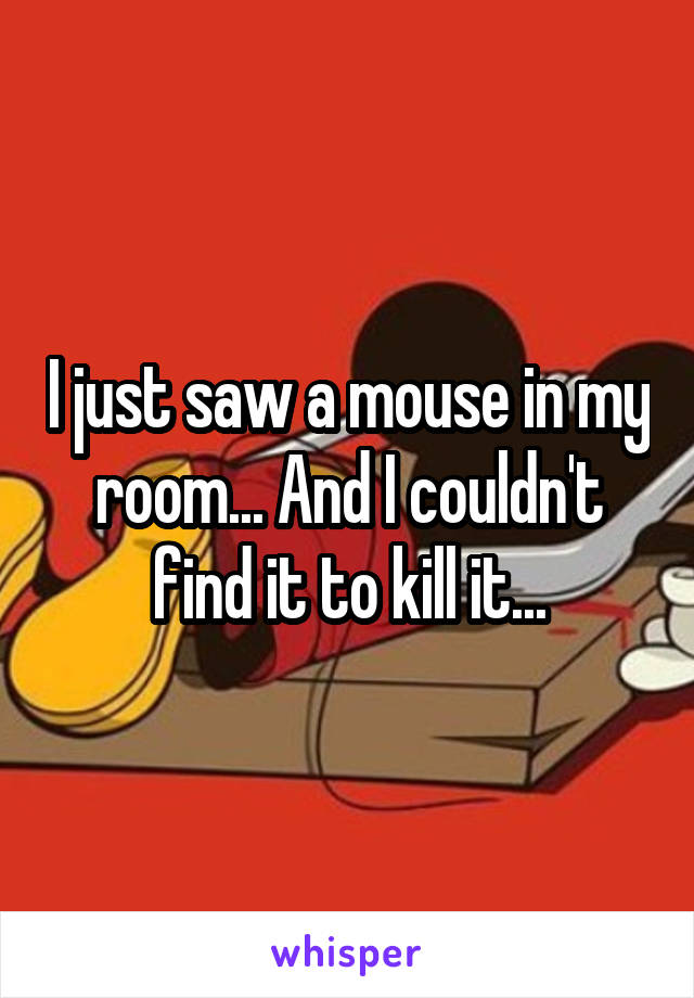 I just saw a mouse in my room... And I couldn't find it to kill it...