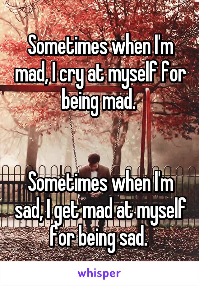 Sometimes when I'm mad, I cry at myself for being mad. 


Sometimes when I'm sad, I get mad at myself for being sad. 