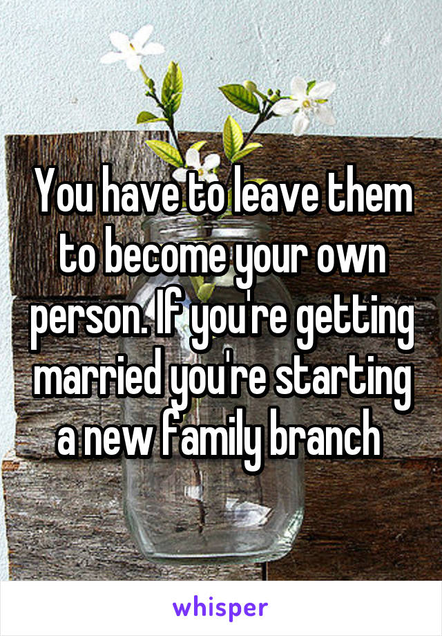 You have to leave them to become your own person. If you're getting married you're starting a new family branch 
