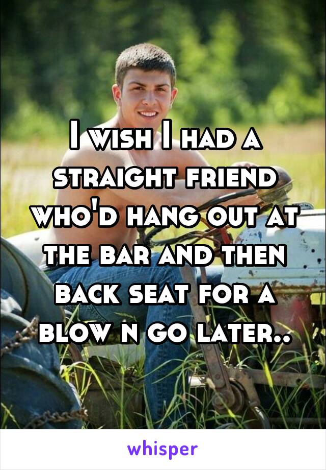 I wish I had a straight friend who'd hang out at the bar and then back seat for a blow n go later..