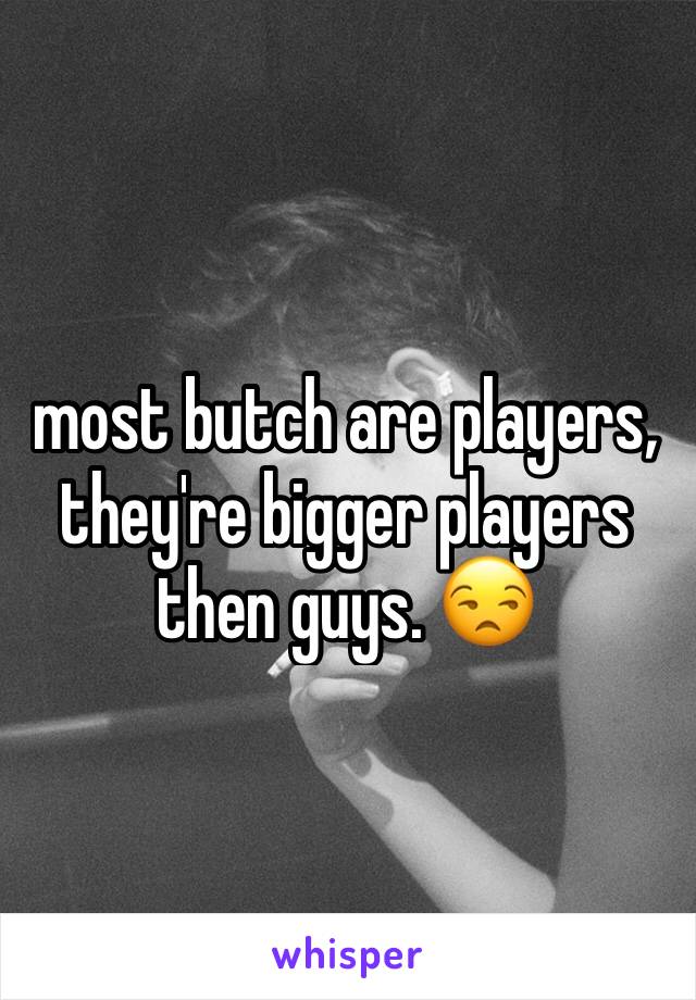 most butch are players, they're bigger players then guys. 😒