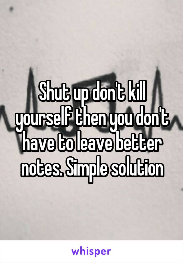 Shut up don't kill yourself then you don't have to leave better notes. Simple solution