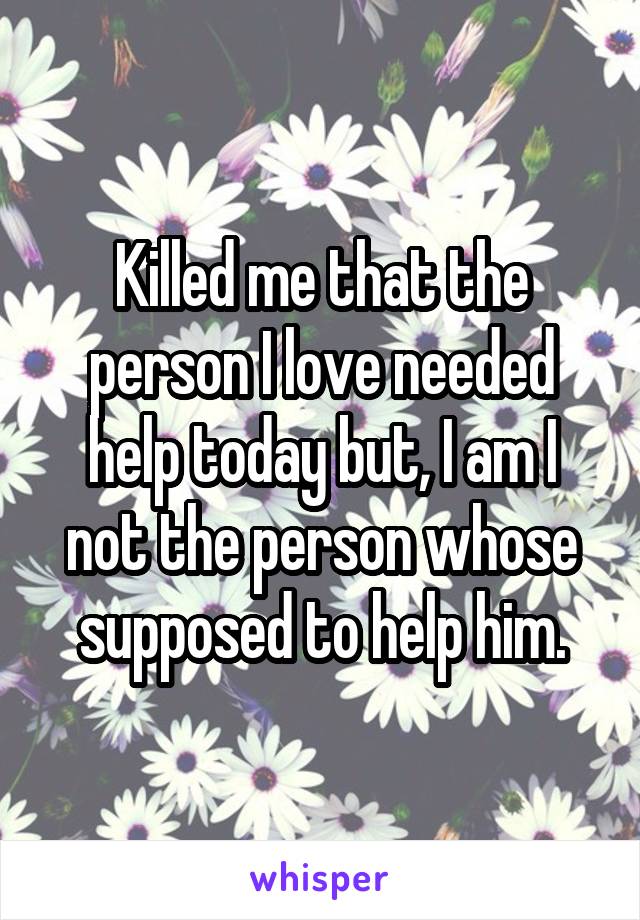Killed me that the person I love needed help today but, I am I not the person whose supposed to help him.