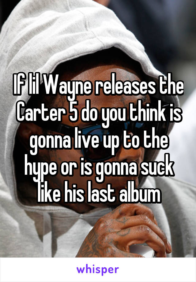 If lil Wayne releases the Carter 5 do you think is gonna live up to the hype or is gonna suck like his last album