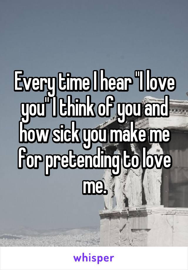 Every time I hear "I love you" I think of you and how sick you make me for pretending to love me.