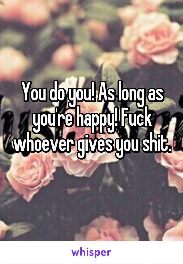 You do you! As long as you're happy! Fuck whoever gives you shit. 