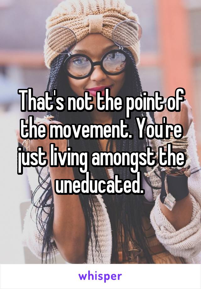 That's not the point of the movement. You're just living amongst the uneducated. 