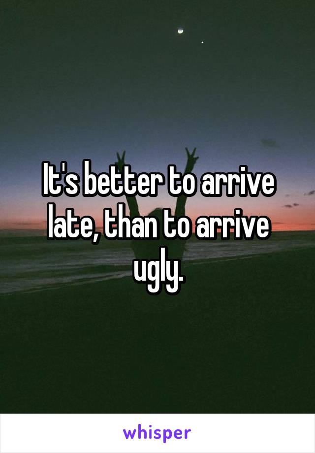 It's better to arrive late, than to arrive ugly.