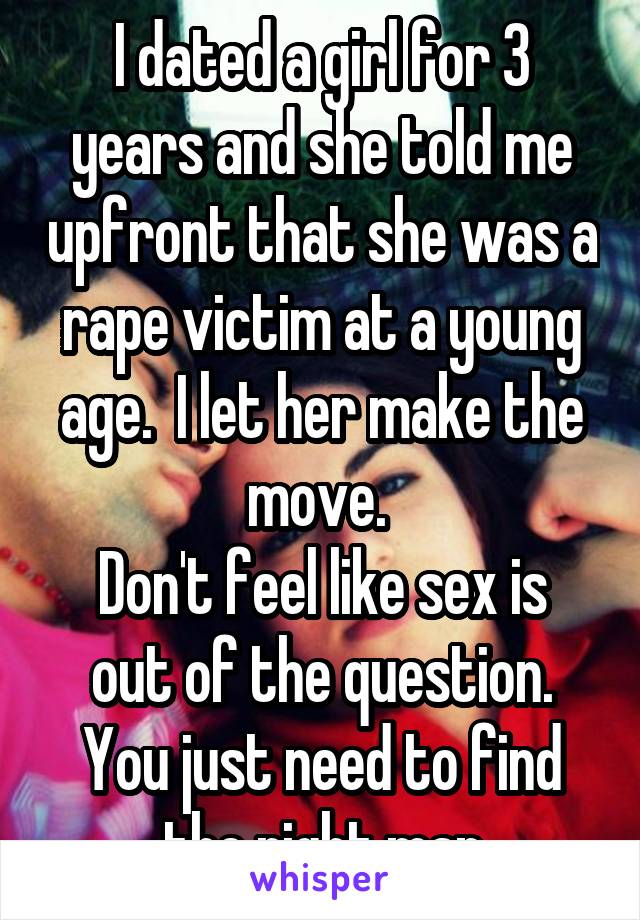 I dated a girl for 3 years and she told me upfront that she was a rape victim at a young age.  I let her make the move. 
Don't feel like sex is out of the question. You just need to find the right man