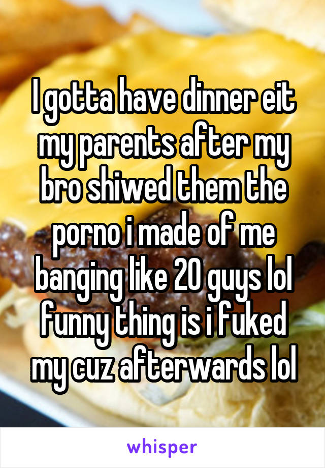 I gotta have dinner eit my parents after my bro shiwed them the porno i made of me banging like 20 guys lol funny thing is i fuked my cuz afterwards lol