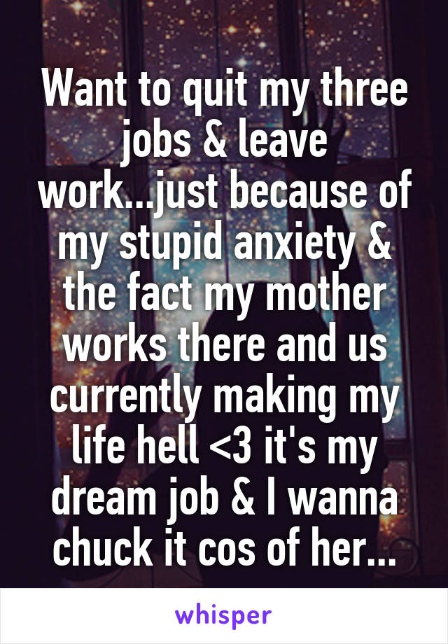 Want to quit my three jobs & leave work...just because of my stupid anxiety & the fact my mother works there and us currently making my life hell <\3 it's my dream job & I wanna chuck it cos of her...
