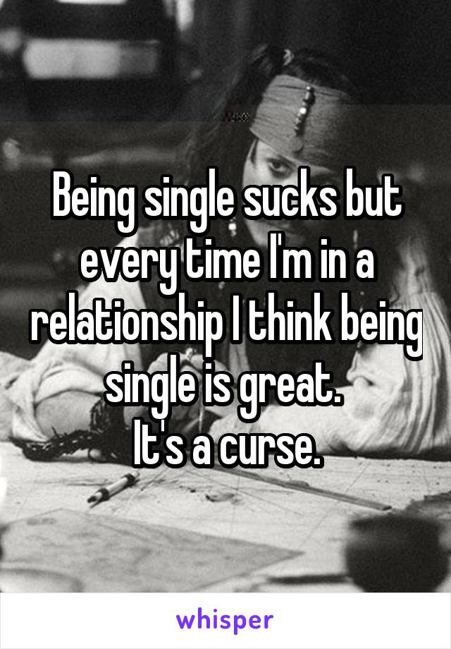 Being single sucks but every time I'm in a relationship I think being single is great. 
It's a curse.