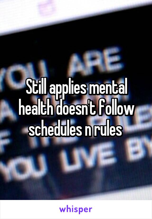 Still applies mental health doesn't follow schedules n rules 