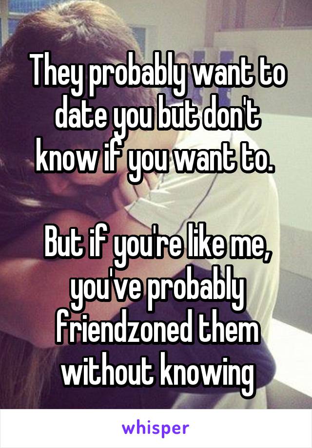 They probably want to date you but don't know if you want to. 

But if you're like me, you've probably friendzoned them without knowing