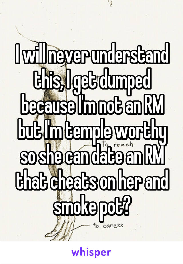 I will never understand this, I get dumped because I'm not an RM but I'm temple worthy so she can date an RM that cheats on her and smoke pot?