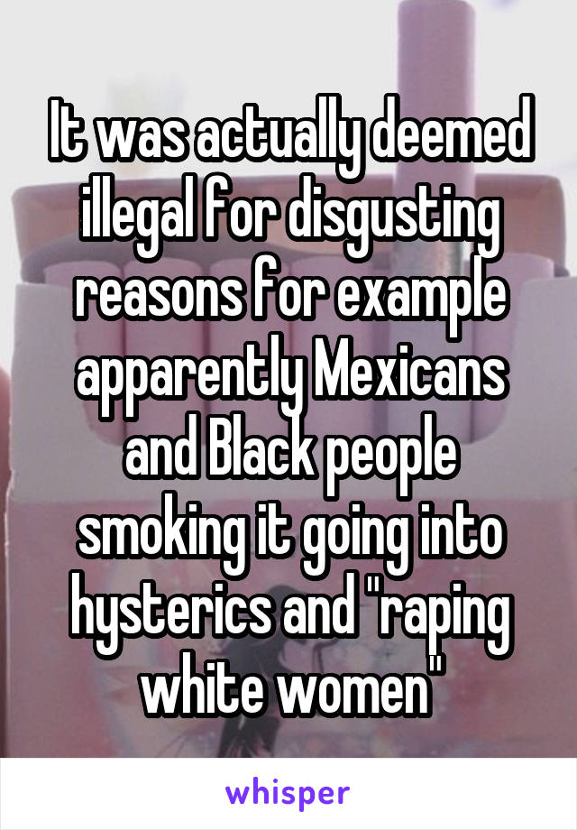 It was actually deemed illegal for disgusting reasons for example apparently Mexicans and Black people smoking it going into hysterics and "raping white women"