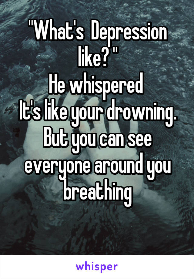 "What's  Depression like? "
He whispered 
It's like your drowning.
But you can see everyone around you breathing

