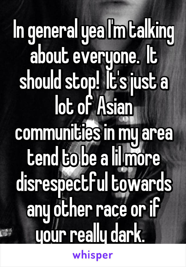In general yea I'm talking about everyone.  It should stop!  It's just a lot of Asian communities in my area tend to be a lil more disrespectful towards any other race or if your really dark.  