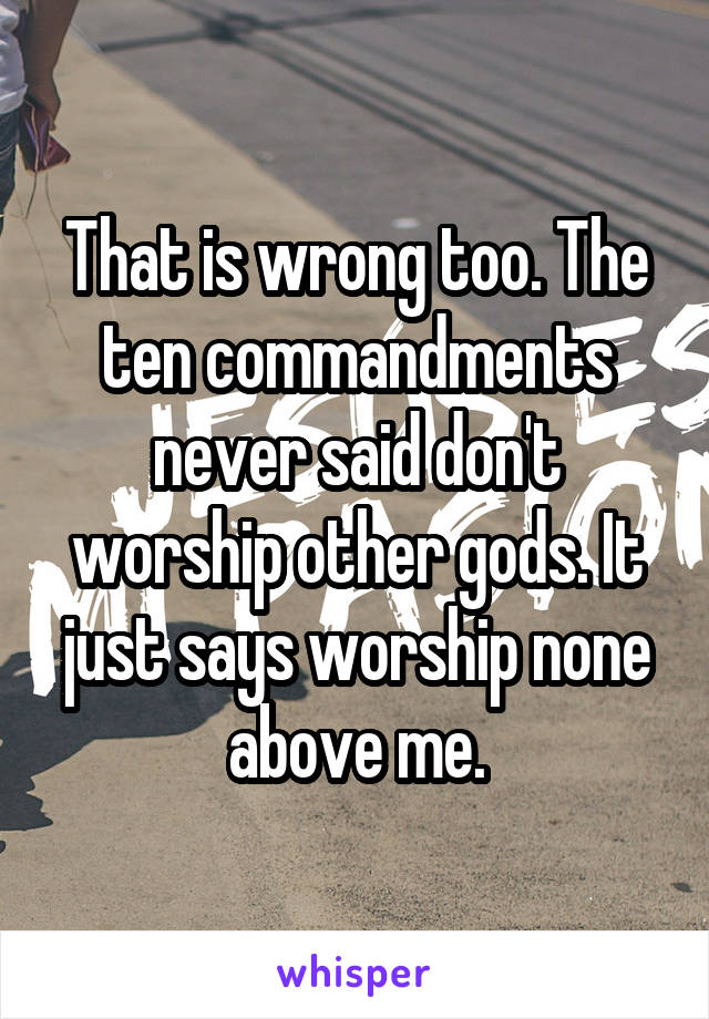 That is wrong too. The ten commandments never said don't worship other gods. It just says worship none above me.