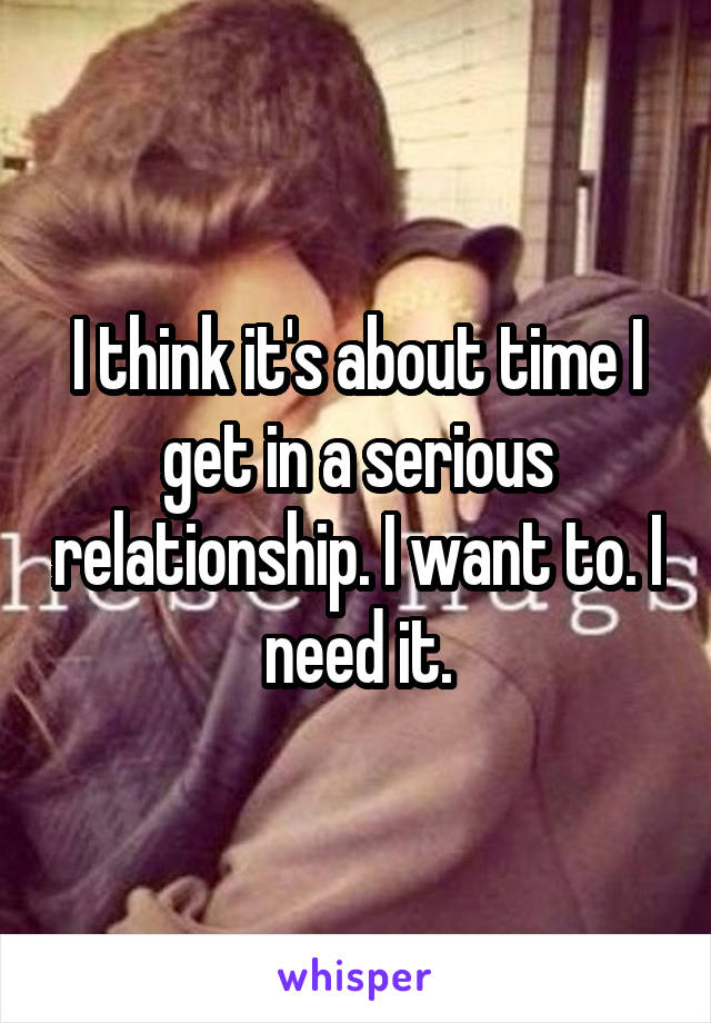 I think it's about time I get in a serious relationship. I want to. I need it.